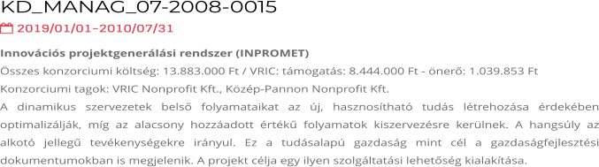 KD_MANAG_07-2008-0015  2019/01/01-2010/07/31 Innovációs projektgenerálási rendszer (INPROMET) Összes konzorciumi költség: 13.883.000 Ft / VRIC: támogatás: 8.444.000 Ft - önerő: 1.039.853 Ft Konzorciumi tagok: VRIC Nonprofit Kft., Közép-Pannon Nonprofit Kft. A dinamikus szervezetek belső folyamataikat az új, hasznosítható tudás létrehozása érdekében optimalizálják, míg az alacsony hozzáadott értékű folyamatok kiszervezésre kerülnek. A hangsúly az alkotó jellegű tevékenységekre irányul. Ez a tudásalapú gazdaság mint cél a gazdaságfejlesztési dokumentumokban is megjelenik. A projekt célja egy ilyen szolgáltatási lehetőség kialakítása.