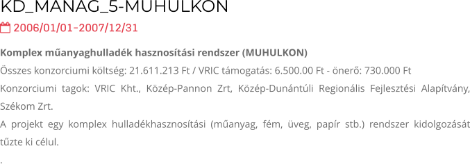KD_MANAG_5-MUHULKON   2006/01/01-2007/12/31 Komplex műanyaghulladék hasznosítási rendszer (MUHULKON) Összes konzorciumi költség: 21.611.213 Ft / VRIC támogatás: 6.500.00 Ft - önerő: 730.000 Ft Konzorciumi tagok: VRIC Kht., Közép-Pannon Zrt, Közép-Dunántúli Regionális Fejlesztési Alapítvány, Székom Zrt. A projekt egy komplex hulladékhasznosítási (műanyag, fém, üveg, papír stb.) rendszer kidolgozását tűzte ki célul. .