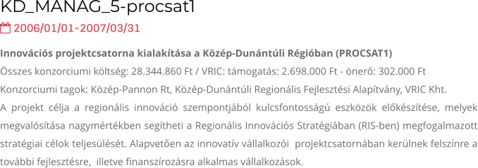KD_MANAG_5-procsat1  2006/01/01-2007/03/31 Innovációs projektcsatorna kialakítása a Közép-Dunántúli Régióban (PROCSAT1) Összes konzorciumi költség: 28.344.860 Ft / VRIC: támogatás: 2.698.000 Ft - önerő: 302.000 Ft Konzorciumi tagok: Közép-Pannon Rt, Közép-Dunántúli Regionális Fejlesztési Alapítvány, VRIC Kht. A projekt célja a regionális innováció szempontjából kulcsfontosságú eszközök előkészítése, melyek megvalósítása nagymértékben segítheti a Regionális Innovációs Stratégiában (RIS-ben) megfogalmazott stratégiai célok teljesülését. Alapvetően az innovatív vállalkozói  projektcsatornában kerülnek felszínre a további fejlesztésre,  illetve finanszírozásra alkalmas vállalkozások.