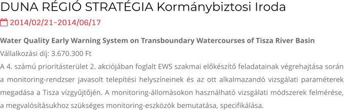 DUNA RÉGIÓ STRATÉGIA Kormánybiztosi Iroda  2014/02/21-2014/06/17  Water Quality Early Warning System on Transboundary Watercourses of Tisza River Basin Vállalkozási díj: 3.670.300 Ft  A 4. számú prioritásterület 2. akciójában foglalt EWS szakmai előkészítő feladatainak végrehajtása során a monitoring-rendzser javasolt telepítési helyszíneinek és az ott alkalmazandó vizsgálati paraméterek megadása a Tisza vízgyűjtőjén. A monitoring-állomásokon használható vizsgálati módszerek felmérése, a megvalósításukhoz szükséges monitoring-eszközök bemutatása, specifikálása.